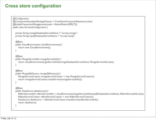 Cross store configuration

              @Conﬁguration
              @ComponentScan(basePackageClasses = CrossStoreCustomerRepository.class)
              @EnableTransactionManagement(mode = AdviceMode.ASPECTJ)
              public class ServicesConﬁguration {

                    private String mongoDatabaseServiceName = "survey-mongo";
                    private String mysqlDatabaseServiceName = "survey-mysql";

                    @Bean
                    public CloudEnvironment cloudEnvironment() {
                      return new CloudEnvironment();
                    }

                    @Bean
                    public MongoServiceInfo mongoServiceInfo() {
                      return cloudEnvironment().getServiceInfo(mongoDatabaseServiceName, MongoServiceInfo.class);
                    }

                    @Bean
                    public MongoDbFactory mongoDbFactory() {
                      MongoServiceCreator mongoServiceCreator = new MongoServiceCreator();
                      return mongoServiceCreator.createService(mongoServiceInfo());
                    }

                    @Bean
                    public DataSource dataSource() {
                      RdbmsServiceInfo rdbmsServiceInfo = cloudEnvironment().getServiceInfo(mysqlDatabaseServiceName, RdbmsServiceInfo.class);
                      RdbmsServiceCreator rdbmsServiceCreator = new RdbmsServiceCreator();
                      DataSource dataSource = rdbmsServiceCreator.createService(rdbmsServiceInfo);
                      return dataSource;
                    }
              ...
                                                                                                                                                 112

Friday, July 13, 12
 
