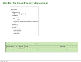 Manifest for Cloud Foundry deployment
                      ---
                      applications:
                        target:
                          name: xs-survey
                          url: ${name}.${target-base}
                          framework:
                            name: spring
                            info:
                              mem: 512M
                              description: Java SpringSource Spring Application
                              exec:
                          mem: 512M
                          instances: 1
                          services:
                            survey-mongo:
                              type: :mongodb
                            survey-mysql:
                              type: :mysql




             Chris-Richardsons-Mac-Pro:cross-store cer$ vmc apps

             +-------------+----+---------+-------------------------------------------------------+----------------------------+
             | Application | # | Health | URLS                                                    | Services                   |
             +-------------+----+---------+-------------------------------------------------------+----------------------------+
             | xs-survey   | 1 | RUNNING | xs-survey.cloudfoundry.com                             | survey-mysql, survey-mongo |
             +-------------+----+---------+-------------------------------------------------------+----------------------------+




                                                                                                                                   113

Friday, July 13, 12
 