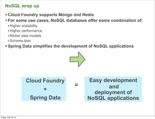 NoSQL wrap up
     § Cloud Foundry supports Mongo and Redis
     § For some use cases, NoSQL databases offer some combination of:
        • Higher scalability
        • Higher performance
        • Richer data models
        • Schema less
     § Spring Data simplifies the development of NoSQL applications




                      Cloud Foundry          Easy development
                                      =             and
                               +
                                               deployment of
                       Spring Data           NoSQL applications

                                                                         115

Friday, July 13, 12
 
