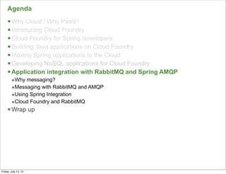 Agenda
     § Why Cloud? Why PaaS?
     § Introducing Cloud Foundry
     § Cloud Foundry for Spring developers
     § Building Java applications on Cloud Foundry
     § Moving Spring applications to the Cloud
     § Developing NoSQL applications for Cloud Foundry
     § Application integration with RabbitMQ and Spring AMQP
        •Why messaging?
        •Messaging with RabbitMQ and AMQP
        •Using Spring Integration
        •Cloud Foundry and RabbitMQ
     § Wrap up




                                                                116

Friday, July 13, 12
 