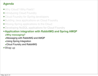 Agenda
     § Why Cloud? Why PaaS?
     § Introducing Cloud Foundry
     § Cloud Foundry for Spring developers
     § Building Java applications on Cloud Foundry
     § Moving Spring applications to the Cloud
     § Developing NoSQL applications for Cloud Foundry
     § Application integration with RabbitMQ and Spring AMQP
        •Why messaging?
        •Messaging with RabbitMQ and AMQP
        •Using Spring Integration
        •Cloud Foundry and RabbitMQ
     § Wrap up




                                                                117

Friday, July 13, 12
 