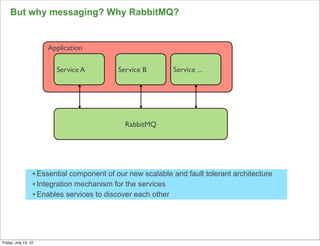 But why messaging? Why RabbitMQ?


                      Application

                         Service A          Service B       Service ...




                                              RabbitMQ




                  • Essential component of our new scalable and fault tolerant architecture
                  • Integration mechanism for the services
                  • Enables services to discover each other



                                                                                              120

Friday, July 13, 12
 