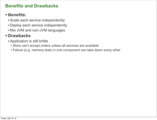 Benefits and Drawbacks
     § Benefits:
        • Scale each service independently
        • Deploy each service independently
        • Mix JVM and non-JVM languages
     § Drawbacks
        • Application is still brittle
            • Store can’t accept orders unless all services are available
            • Failure (e.g. memory leak) in one component can take down every other




                                                                                      126

Friday, July 13, 12
 