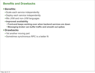 Benefits and Drawbacks
     § Benefits:
        • Scale each service independently
        • Deploy each service independently
        • Mix JVM and non-JVM languages
        • Improved availability
            • Front-end keeps working even when backend services are down
            • Messaging broker can buffer traffic and smooth out spikes
     § Drawbacks
        • Yet another moving part
        • Sometimes synchronous RPC is a better fit




                                                                            129

Friday, July 13, 12
 