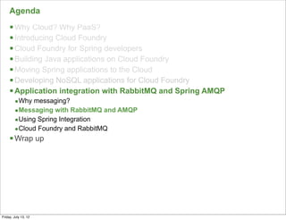Agenda
     § Why Cloud? Why PaaS?
     § Introducing Cloud Foundry
     § Cloud Foundry for Spring developers
     § Building Java applications on Cloud Foundry
     § Moving Spring applications to the Cloud
     § Developing NoSQL applications for Cloud Foundry
     § Application integration with RabbitMQ and Spring AMQP
        •Why messaging?
        •Messaging with RabbitMQ and AMQP
        •Using Spring Integration
        •Cloud Foundry and RabbitMQ
     § Wrap up




                                                                130

Friday, July 13, 12
 