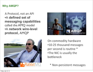 Why AMQP?

        A	
  Protocol,	
  not	
  an	
  API
        •A defined set of
        messaging capabilities
        called the AMQ model
        •A network wire-level
        protocol, AMQP

                                             On	
  commodity	
  hardware
                                             •10-­‐25	
  thousand	
  messages	
  
                                             per	
  second	
  is	
  rou>ne	
  *
                                             •The	
  NIC	
  is	
  usually	
  the	
  
                                             boDleneck

                                               *	
  Non-­‐persistent	
  messages
      17
Friday, July 13, 12
 