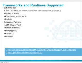 Frameworks and Runtimes Supported
     • Out of the Box
       • Java (.WAR files, on Tomcat. Spring’s an ideal choice here, of course..)
       • Scala (Lift, Play!)
       • Ruby (Rails, Sinatra, etc.)
       • Node.js
     • Ecosystem Partners
       • .NET (Uhuru, Tier3)
       • Python (Stackato)
       • PHP (AppFog)
       • Haskell (1)
       • Erlang (2)




           1) http://www.cakesolutions.net/teamblogs/2011/11/25/haskell-happstack-on-cloudfoundry/
           2) https://github.com/cloudfoundry/vcap/pull/20


                                                    CONFIDENTIAL



Friday, July 13, 12
 