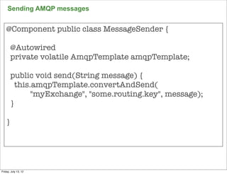 Sending AMQP messages


    @Component public class MessageSender {

       @Autowired
       private volatile AmqpTemplate amqpTemplate;

       public void send(String message) {
         this.amqpTemplate.convertAndSend(
              "myExchange", "some.routing.key", message);
       }

    }




                                                            137

Friday, July 13, 12
 