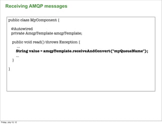 Receiving AMQP messages

        public class MyComponent {

            @Autowired
            private AmqpTemplate amqpTemplate;

             public void read() throws Exception {
                ...
               String value = amqpTemplate.receiveAndConvert("myQueueName");
               ...
             }

        }




                                                                               138

Friday, July 13, 12
 