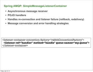Spring AMQP: SimpleMessageListenerContainer
          l   Asynchronous message receiver
          l   POJO handlers
          l   Handles re-connection and listener failure (rollback, redelivery)
          l   Message conversion and error handling strategies




   <listener-container connection-factory="rabbitConnectionFactory">
    <listener ref="handler" method="handle" queue-names="my.queue">
   </listener-container>




                                                                                   139

Friday, July 13, 12
 