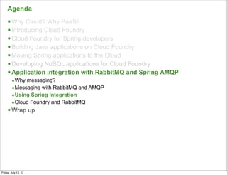 Agenda
     § Why Cloud? Why PaaS?
     § Introducing Cloud Foundry
     § Cloud Foundry for Spring developers
     § Building Java applications on Cloud Foundry
     § Moving Spring applications to the Cloud
     § Developing NoSQL applications for Cloud Foundry
     § Application integration with RabbitMQ and Spring AMQP
        •Why messaging?
        •Messaging with RabbitMQ and AMQP
        •Using Spring Integration
        •Cloud Foundry and RabbitMQ
     § Wrap up




                                                                142

Friday, July 13, 12
 