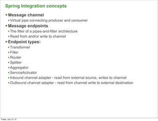 Spring Integration concepts
     § Message channel
        • Virtual pipe connecting producer and consumer
     § Message endpoints
        • The filter of a pipes-and-filter architecture
        • Read from and/or write to channel
     § Endpoint types:
        • Transformer
        • Filter
        • Router
        • Splitter
        • Aggregator
        • ServiceActivator
        • Inbound channel adapter - read from external source, writes to channel
        • Outbound channel adapter - read from channel write to external destination




                                                                                       144

Friday, July 13, 12
 