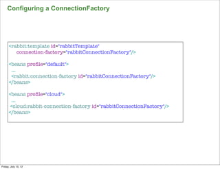 Configuring a ConnectionFactory




      <rabbit:template id="rabbitTemplate"
         connection-factory="rabbitConnectionFactory"/>

      <beans proﬁle="default">
       ...
       <rabbit:connection-factory id="rabbitConnectionFactory"/>
      </beans>

      <beans proﬁle="cloud">
        ...
       <cloud:rabbit-connection-factory id="rabbitConnectionFactory"/>
      </beans>




                                                                         154

Friday, July 13, 12
 