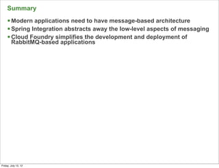 Summary
     § Modern applications need to have message-based architecture
     § Spring Integration abstracts away the low-level aspects of messaging
     § Cloud Foundry simplifies the development and deployment of
        RabbitMQ-based applications




                                                                           156

Friday, July 13, 12
 
