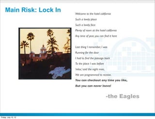 Main Risk: Lock In      Welcome to the hotel california
                             Such a lovely place
                             Such a lovely face
                             Plenty of room at the hotel california
                             Any time of year, you can ﬁnd it here


                             Last thing I remember, I was
                             Running for the door
                             I had to ﬁnd the passage back
                             To the place I was before
                             ’relax,’ said the night man,
                             We are programmed to receive.
                             You can checkout any time you like,
                             But you can never leave!


                                                            -the Eagles

                          CONFIDENTIAL



Friday, July 13, 12                                                       15
 