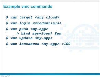 Example vmc commands

         $ vmc target <any cloud>
         $ vmc login <credentials>
         $ vmc push <my-app>
         !    > bind services? Yes
         $ vmc update <my-app>
         $ vmc instances <my-app> +100




                           CONFIDENTIAL



Friday, July 13, 12                       21
 