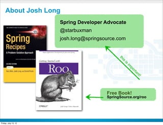About Josh Long
                      Spring Developer Advocate
                      @starbuxman
                      josh.long@springsource.com




                                                 th
                                                  s i
                                                    is
                                                        im
                                                         po
                                                             rta
                                                              nt
                                                                !
                                           Free Book!
                                           SpringSource.org/roo



                            CONFIDENTIAL



Friday, July 13, 12                                                 3
 