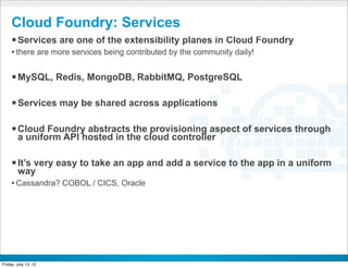 Cloud Foundry: Services
     § Services are one of the extensibility planes in Cloud Foundry
     • there are more services being contributed by the community daily!

     § MySQL, Redis, MongoDB, RabbitMQ, PostgreSQL

     § Services may be shared across applications

     § Cloud Foundry abstracts the provisioning aspect of services through
        a uniform API hosted in the cloud controller

     § It’s very easy to take an app and add a service to the app in a uniform
        way
     • Cassandra? COBOL / CICS, Oracle




                                              CONFIDENTIAL



Friday, July 13, 12                                                           27
 