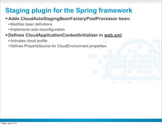 Staging plugin for the Spring framework
     § Adds CloudAutoStagingBeanFactoryPostProcessor bean:
        • Modifies bean definitions
        • Implements auto-reconfiguration
     § Defines CloudApplicationContextInitializer in web.xml
        • Activates cloud profile
        • Defines PropertySource for CloudEnvironment properties




                                             CONFIDENTIAL



Friday, July 13, 12                                                36
 