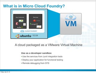 What is in Micro Cloud Foundry?

                       App Instances                              Services




                      Open source Platform as a Service project




                                                                  10.04



                      A cloud packaged as a VMware Virtual Machine

                                          Use as a developer sandbox
                                         • Use the services from Junit integration tests
                                         • Deploy your application for functional testing
                                         • Remote debugging from STS
                                                                             CONFIDENTIAL



Friday, July 13, 12                                                                         41
 