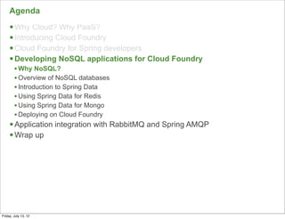 Agenda
     § Why Cloud? Why PaaS?
     § Introducing Cloud Foundry
     § Cloud Foundry for Spring developers
     § Developing NoSQL applications for Cloud Foundry
        • Why NoSQL?
        • Overview of NoSQL databases
        • Introduction to Spring Data
        • Using Spring Data for Redis
        • Using Spring Data for Mongo
        • Deploying on Cloud Foundry
     § Application integration with RabbitMQ and Spring AMQP
     § Wrap up




                                                                49

Friday, July 13, 12
 