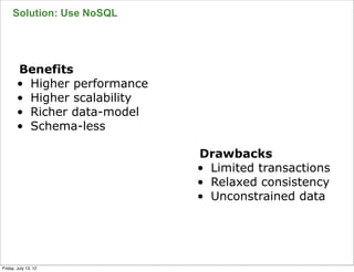 Solution: Use NoSQL




        Benefits
        • Higher performance
        • Higher scalability
        • Richer data-model
        • Schema-less

                               Drawbacks
                               • Limited transactions
                               • Relaxed consistency
                               • Unconstrained data



                                                        54

Friday, July 13, 12
 