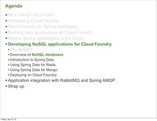 Agenda
     § Why Cloud? Why PaaS?
     § Introducing Cloud Foundry
     § Cloud Foundry for Spring developers
     § Building Java applications on Cloud Foundry
     § Moving Spring applications to the Cloud
     § Developing NoSQL applications for Cloud Foundry
        • Why NoSQL?
        • Overview of NoSQL databases
        • Introduction to Spring Data
        • Using Spring Data for Redis
        • Using Spring Data for Mongo
        • Deploying on Cloud Foundry
     § Application integration with RabbitMQ and Spring AMQP
     § Wrap up




                                                                57

Friday, July 13, 12
 