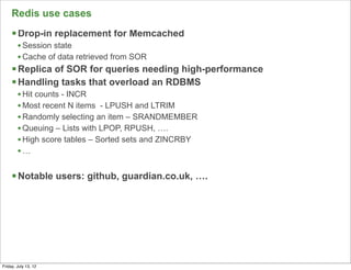 Redis use cases
     § Drop-in replacement for Memcached
        • Session state
        • Cache of data retrieved from SOR
     § Replica of SOR for queries needing high-performance
     § Handling tasks that overload an RDBMS
        • Hit counts - INCR
        • Most recent N items - LPUSH and LTRIM
        • Randomly selecting an item – SRANDMEMBER
        • Queuing – Lists with LPOP, RPUSH, ….
        • High score tables – Sorted sets and ZINCRBY
        •…

     § Notable users: github, guardian.co.uk, ….




                                                              64

Friday, July 13, 12
 