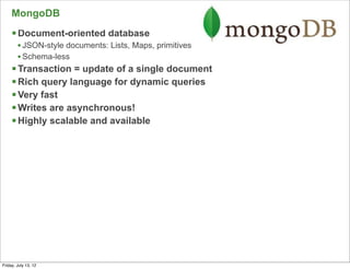 MongoDB
     § Document-oriented database
        • JSON-style documents: Lists, Maps, primitives
        • Schema-less
     § Transaction = update of a single document
     § Rich query language for dynamic queries
     § Very fast
     § Writes are asynchronous!
     § Highly scalable and available




                                                          65

Friday, July 13, 12
 