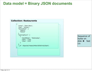 Data model = Binary JSON documents



                      Collection: Restaurants
                          {
                              "name" : "Sahn Maru",
                              "type" : ”Korean",
                              "serviceArea" : [
                                 "94619",
                                 "94618"
                              ],
                              "openingHours" : [
                                 {                                           Sequence of
                                    "dayOfWeek" : "Wednesday",
                                    "open" : 1730,
                                                                             bytes on
                                    "close" : 2230                           disk è fast
                                 }
                              ],                                             i/o
                              "_id" : ObjectId("4bddc2f49d1505567c6220a0")
                          }




                                                                                       66

Friday, July 13, 12
 