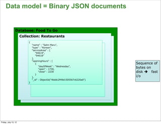 Data model = Binary JSON documents


                 Database: Food To Go
                      Collection: Restaurants
                          {
                              "name" : "Sahn Maru",
                              "type" : ”Korean",
                              "serviceArea" : [
                                 "94619",
                                 "94618"
                              ],
                              "openingHours" : [
                                 {                                           Sequence of
                                    "dayOfWeek" : "Wednesday",
                                    "open" : 1730,
                                                                             bytes on
                                    "close" : 2230                           disk è fast
                                 }
                              ],                                             i/o
                              "_id" : ObjectId("4bddc2f49d1505567c6220a0")
                          }




                                                                                       66

Friday, July 13, 12
 