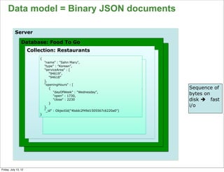 Data model = Binary JSON documents

           Server

                 Database: Food To Go
                      Collection: Restaurants
                          {
                              "name" : "Sahn Maru",
                              "type" : ”Korean",
                              "serviceArea" : [
                                 "94619",
                                 "94618"
                              ],
                              "openingHours" : [
                                 {                                           Sequence of
                                    "dayOfWeek" : "Wednesday",
                                    "open" : 1730,
                                                                             bytes on
                                    "close" : 2230                           disk è fast
                                 }
                              ],                                             i/o
                              "_id" : ObjectId("4bddc2f49d1505567c6220a0")
                          }




                                                                                       66

Friday, July 13, 12
 