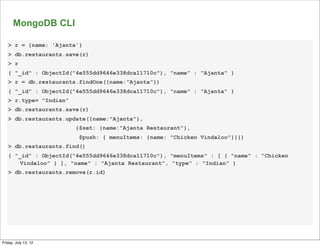 MongoDB CLI

   > r = {name: 'Ajanta'}
   > db.restaurants.save(r)
   > r
   { "_id" : ObjectId("4e555dd9646e338dca11710c"), "name" : "Ajanta" }
   > r = db.restaurants.findOne({name:"Ajanta"})
   { "_id" : ObjectId("4e555dd9646e338dca11710c"), "name" : "Ajanta" }
   > r.type= "Indian”
   > db.restaurants.save(r)
   > db.restaurants.update({name:"Ajanta"},
                        {$set: {name:"Ajanta Restaurant"},
                         $push: { menuItems: {name: "Chicken Vindaloo"}}})
   > db.restaurants.find()
   { "_id" : ObjectId("4e555dd9646e338dca11710c"), "menuItems" : [ { "name" : "Chicken
       Vindaloo" } ], "name" : "Ajanta Restaurant", "type" : "Indian" }
   > db.restaurants.remove(r.id)




                                                                                         67

Friday, July 13, 12
 