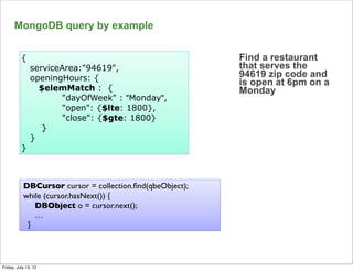 MongoDB query by example


          {                                               Find a restaurant
               serviceArea:"94619",                       that serves the
               openingHours: {                            94619 zip code and
                                                          is open at 6pm on a
                 $elemMatch : {                           Monday
                      "dayOfWeek" : "Monday",
                      "open": {$lte: 1800},
                      "close": {$gte: 1800}
                  }
               }
          }



           DBCursor cursor = collection.ﬁnd(qbeObject);
           while (cursor.hasNext()) {
              DBObject o = cursor.next();
              …
            }


                                                                                68

Friday, July 13, 12
 