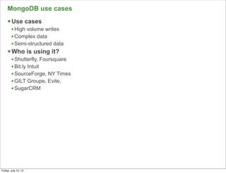 MongoDB use cases
     § Use cases
        • High volume writes
        • Complex data
        • Semi-structured data
     § Who is using it?
        • Shutterfly, Foursquare
        • Bit.ly Intuit
        • SourceForge, NY Times
        • GILT Groupe, Evite,
        • SugarCRM




                                   69

Friday, July 13, 12
 