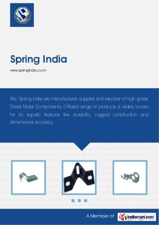 A Member of
Spring India
www.springindia.co.in
Cable Clip Formed Clip Industrial Clips Lock Clip Metal Omega Clips Retainer Clip Safety
Clip Sheet Metal Clips Industrial Circlip Captive Nut Sheet Metal Nuts Speed Nut Constant
Tension Band Clamp Hose Clamp Industrial Clamps Sheet Metal Clamps Bow Washer Multi
Tooth Washer Push On Fix Washers Star Washer Steel Sheet Metal Components Oil
Dipsticks Snap Rings Quick Fasteners Metal Bracket and Plates Industrial Pin Wavy
Spring Industrial Bush Metal Dowel Clamps for Industrial Work Clamps for Automotive
Work Nuts for Construction Work Cable Clip Formed Clip Industrial Clips Lock Clip Metal
Omega Clips Retainer Clip Safety Clip Sheet Metal Clips Industrial Circlip Captive Nut Sheet
Metal Nuts Speed Nut Constant Tension Band Clamp Hose Clamp Industrial Clamps Sheet
Metal Clamps Bow Washer Multi Tooth Washer Push On Fix Washers Star Washer Steel Sheet
Metal Components Oil Dipsticks Snap Rings Quick Fasteners Metal Bracket and
Plates Industrial Pin Wavy Spring Industrial Bush Metal Dowel Clamps for Industrial
Work Clamps for Automotive Work Nuts for Construction Work Cable Clip Formed Clip Industrial
Clips Lock Clip Metal Omega Clips Retainer Clip Safety Clip Sheet Metal Clips Industrial
Circlip Captive Nut Sheet Metal Nuts Speed Nut Constant Tension Band Clamp Hose
Clamp Industrial Clamps Sheet Metal Clamps Bow Washer Multi Tooth Washer Push On Fix
Washers Star Washer Steel Sheet Metal Components Oil Dipsticks Snap Rings Quick
Fasteners Metal Bracket and Plates Industrial Pin Wavy Spring Industrial Bush Metal
Dowel Clamps for Industrial Work Clamps for Automotive Work Nuts for Construction
We, Spring India are manufacturer, supplier and exporter of high grade
Sheet Metal Components. Offered range of products is widely known
for its superb features like durability, rugged construction and
dimensional accuracy.
 