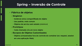 @danicuki
Spring – Inversão de Controle
● Fábrica de objetos
− Singleton
● Instância única compartilhada do objeto
● Uso padrão, mais comum
● Objetos de serviço sem estado (stateless)
− Protótipos
● Cada chamada cria um novo objeto
− Escopos de Objetos Customizados
● Objetos armazenados fora do controle do container (ex: request, session
em uma aplicação Web)
11
 