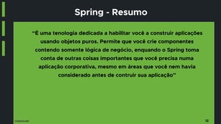@danicuki
Spring - Resumo
“É uma tenologia dedicada a habilitar você a construir aplicações
usando objetos puros. Permite que você crie componentes
contendo somente lógica de negócio, enquando o Spring toma
conta de outras coisas importantes que você precisa numa
aplicação corporativa, mesmo em áreas que você nem havia
considerado antes de contruir sua aplicação”
12
 
