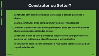 @danicuki
Construtor ou Setter?
■ Construtor com parâmetros deixa claro o que é preciso para criar o
objeto
■ Usando construtor evita campos imutáveis de serem alterados
■ Cuidado: contrutores com muitos parâmetros pode ser um indicativo de
objeto com responsabilidades demais
■ Construtor é ruim se tiver parâmetros simples como Strings: com setter
você cria um método que identifica o que a string significa
■ Receita geral: comece com construtor e mude para setter se a coisa ficar
complicada demais
19
 