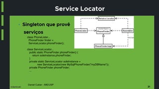 @danicuki
Daniel Cukier - IME/USP
Service Locator
■ Singleton que provê
serviços
21
class PhoneLister...
PhoneFinder finder =
ServiceLocator.phoneFinder();
class ServiceLocator...
public static PhoneFinder phoneFinder() {
return soleInstance.phoneFinder;
}
private static ServiceLocator soleInstance =
new ServiceLocator(new MySqlPhoneFinder("myDBName"));
private PhoneFinder phoneFinder;
...
 