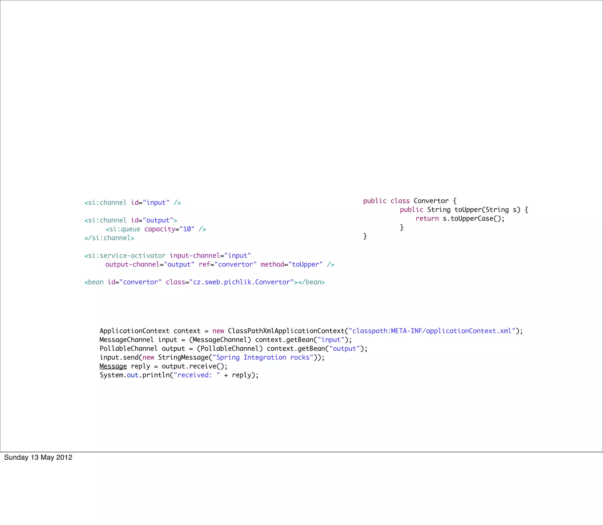 <si:channel id="input" />                                             public class Convertor {
                                                                                           	        public String toUpper(String s) {
               	     <si:channel id="output">                                              	            return s.toUpperCase();
               	     	    <si:queue capacity="10" />                                       	        }
               	     </si:channel>                                                         }


               	     <si:service-activator input-channel="input"
               	     	    output-channel="output" ref="convertor" method="toUpper" />
               	     	    	     	
               	     <bean id="convertor" class="cz.sweb.pichlik.Convertor"></bean>




               	        ApplicationContext context = new ClassPathXmlApplicationContext("classpath:META-INF/applicationContext.xml");
               	        MessageChannel input = (MessageChannel) context.getBean("input");
               	        PollableChannel output = (PollableChannel) context.getBean("output");
               	        input.send(new StringMessage("Spring Integration rocks"));
               	        Message reply = output.receive();	
               	        System.out.println("received: " + reply);




Sunday 13 May 2012
 
