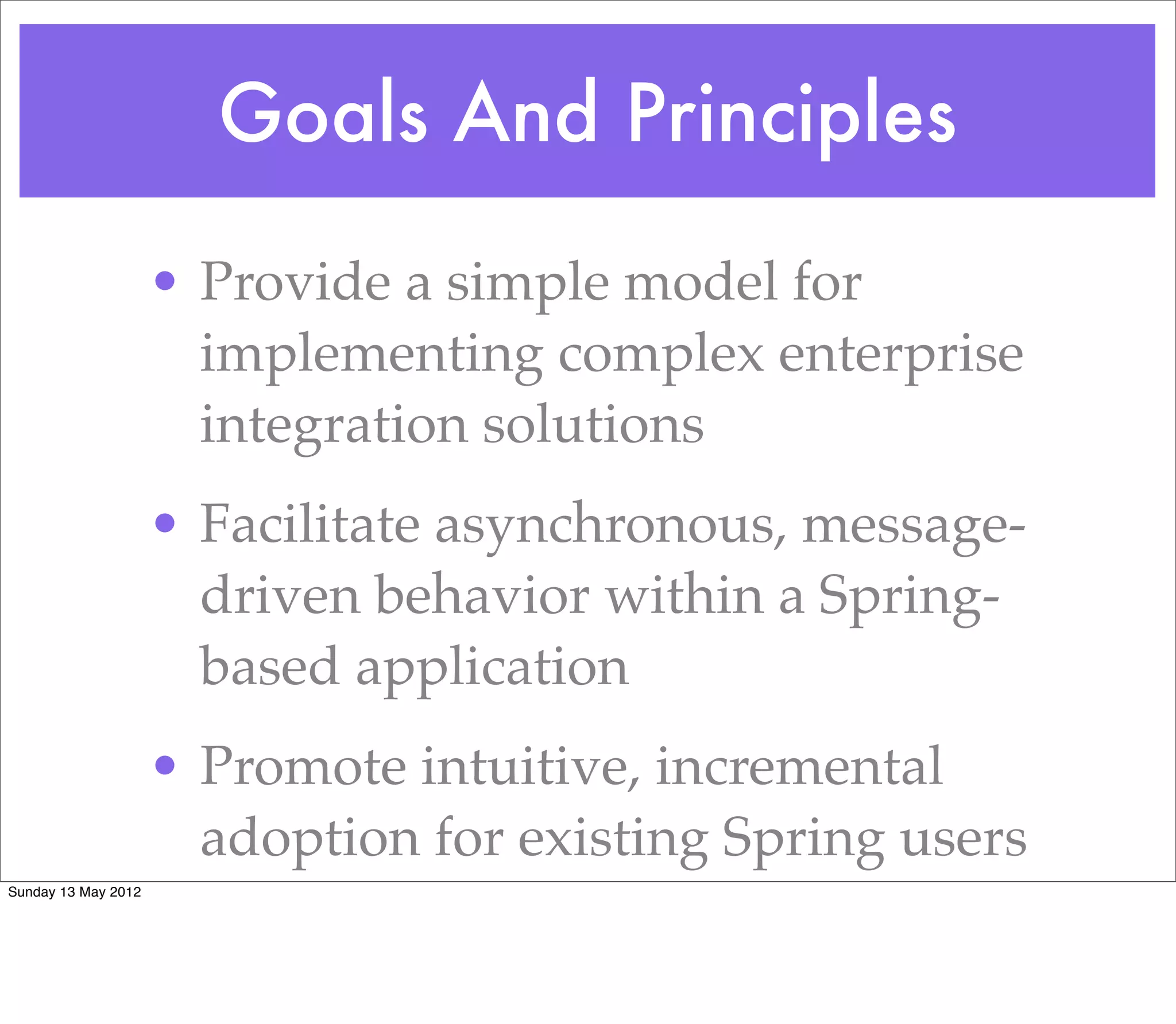 Goals And Principles

                     • Provide a simple model for
                       implementing complex enterprise
                       integration solutions
                     • Facilitate asynchronous, message-
                       driven behavior within a Spring-
                       based application
                     • Promote intuitive, incremental
                       adoption for existing Spring users
Sunday 13 May 2012
 