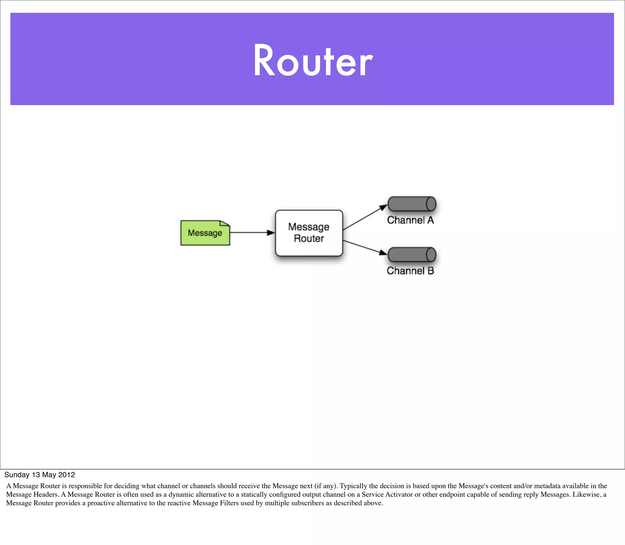 Router




Sunday 13 May 2012
A Message Router is responsible for deciding what channel or channels should receive the Message next (if any). Typically the decision is based upon the Message's content and/or metadata available in the
Message Headers. A Message Router is often used as a dynamic alternative to a statically conﬁgured output channel on a Service Activator or other endpoint capable of sending reply Messages. Likewise, a
Message Router provides a proactive alternative to the reactive Message Filters used by multiple subscribers as described above.
 