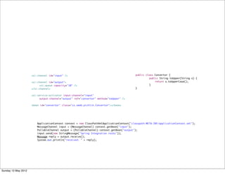 <si:channel id="input" />                                             public class Convertor {
                                                                                           	        public String toUpper(String s) {
               	     <si:channel id="output">                                              	            return s.toUpperCase();
               	     	    <si:queue capacity="10" />                                       	        }
               	     </si:channel>                                                         }


               	     <si:service-activator input-channel="input"
               	     	    output-channel="output" ref="convertor" method="toUpper" />
               	     	    	     	
               	     <bean id="convertor" class="cz.sweb.pichlik.Convertor"></bean>




               	        ApplicationContext context = new ClassPathXmlApplicationContext("classpath:META-INF/applicationContext.xml");
               	        MessageChannel input = (MessageChannel) context.getBean("input");
               	        PollableChannel output = (PollableChannel) context.getBean("output");
               	        input.send(new StringMessage("Spring Integration rocks"));
               	        Message reply = output.receive();	
               	        System.out.println("received: " + reply);




Sunday 13 May 2012
 