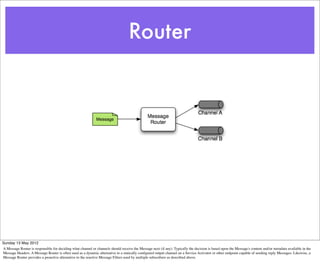Router




Sunday 13 May 2012
A Message Router is responsible for deciding what channel or channels should receive the Message next (if any). Typically the decision is based upon the Message's content and/or metadata available in the
Message Headers. A Message Router is often used as a dynamic alternative to a statically conﬁgured output channel on a Service Activator or other endpoint capable of sending reply Messages. Likewise, a
Message Router provides a proactive alternative to the reactive Message Filters used by multiple subscribers as described above.
 