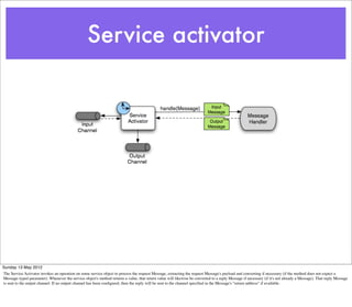 Service activator




Sunday 13 May 2012
The Service Activator invokes an operation on some service object to process the request Message, extracting the request Message's payload and converting if necessary (if the method does not expect a
Message-typed parameter). Whenever the service object's method returns a value, that return value will likewise be converted to a reply Message if necessary (if it's not already a Message). That reply Message
is sent to the output channel. If no output channel has been conﬁgured, then the reply will be sent to the channel speciﬁed in the Message's "return address" if available.
 