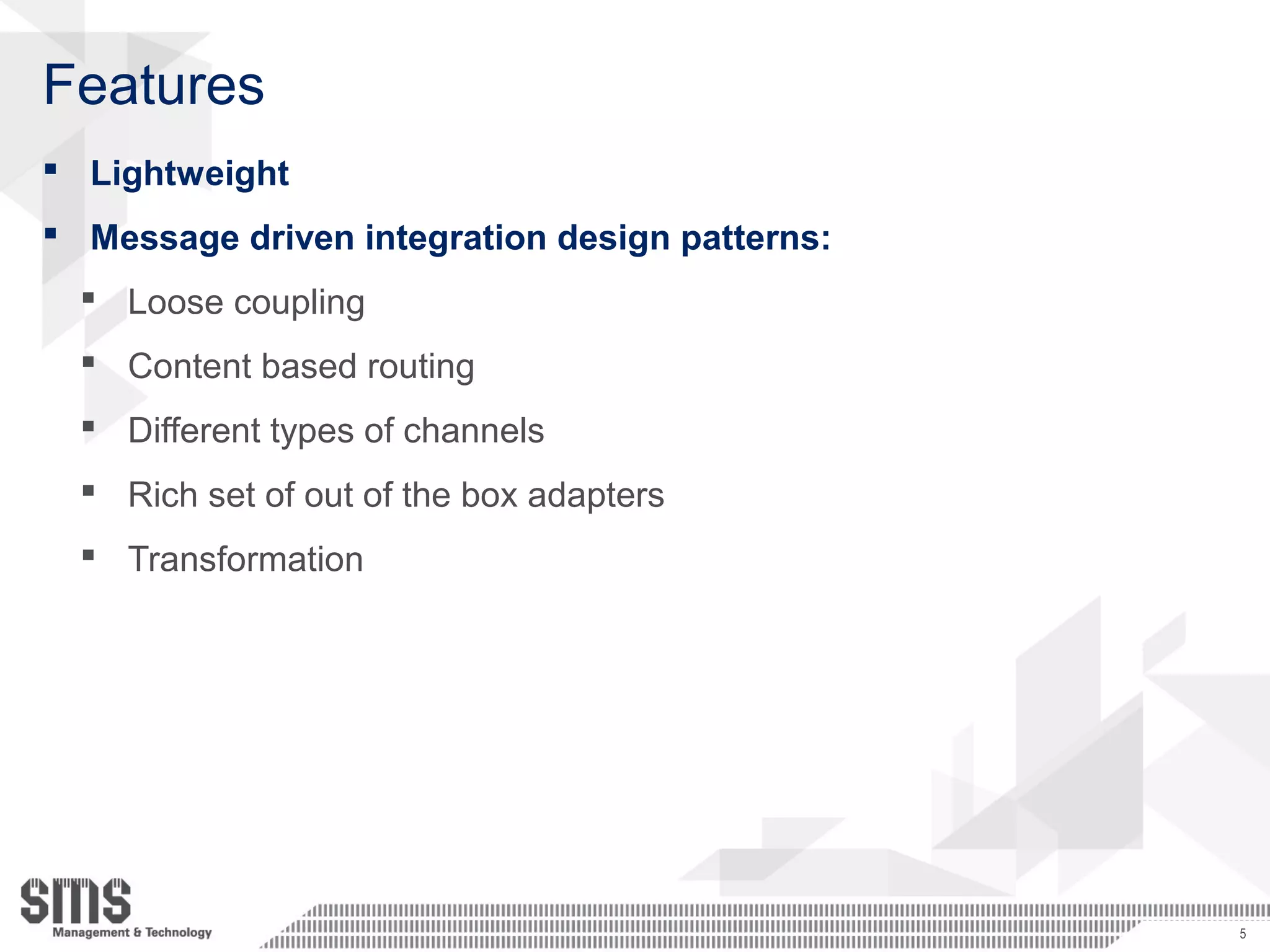 Features
 Lightweight
 Message driven integration design patterns:
 Loose coupling
 Content based routing
 Different types of channels
 Rich set of out of the box adapters
 Transformation
5
 