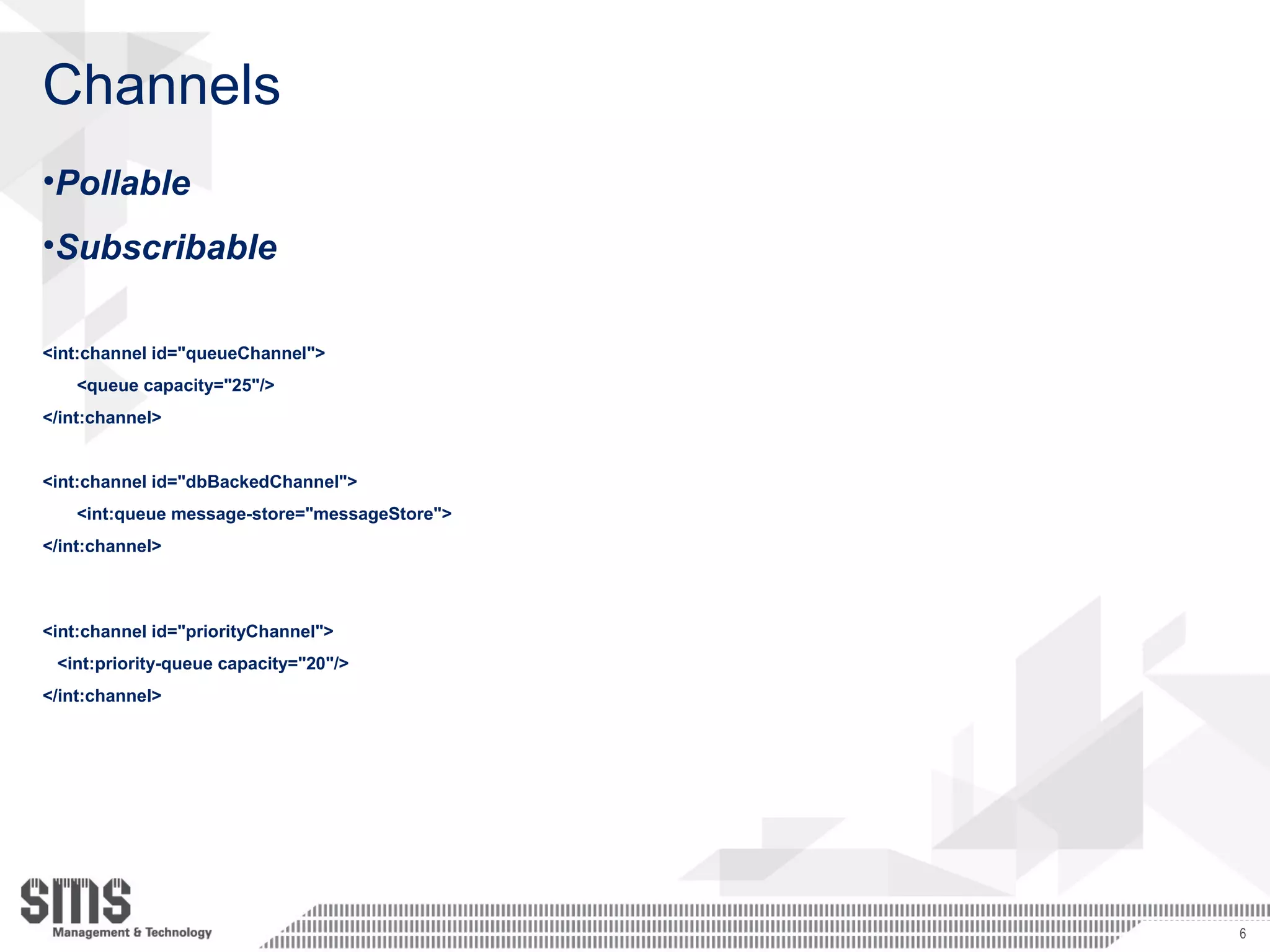 Channels
•Pollable
•Subscribable
<int:channel id="queueChannel">
<queue capacity="25"/>
</int:channel>
<int:channel id="dbBackedChannel">
<int:queue message-store="messageStore">
</int:channel>
<int:channel id="priorityChannel">
<int:priority-queue capacity="20"/>
</int:channel>
6
 