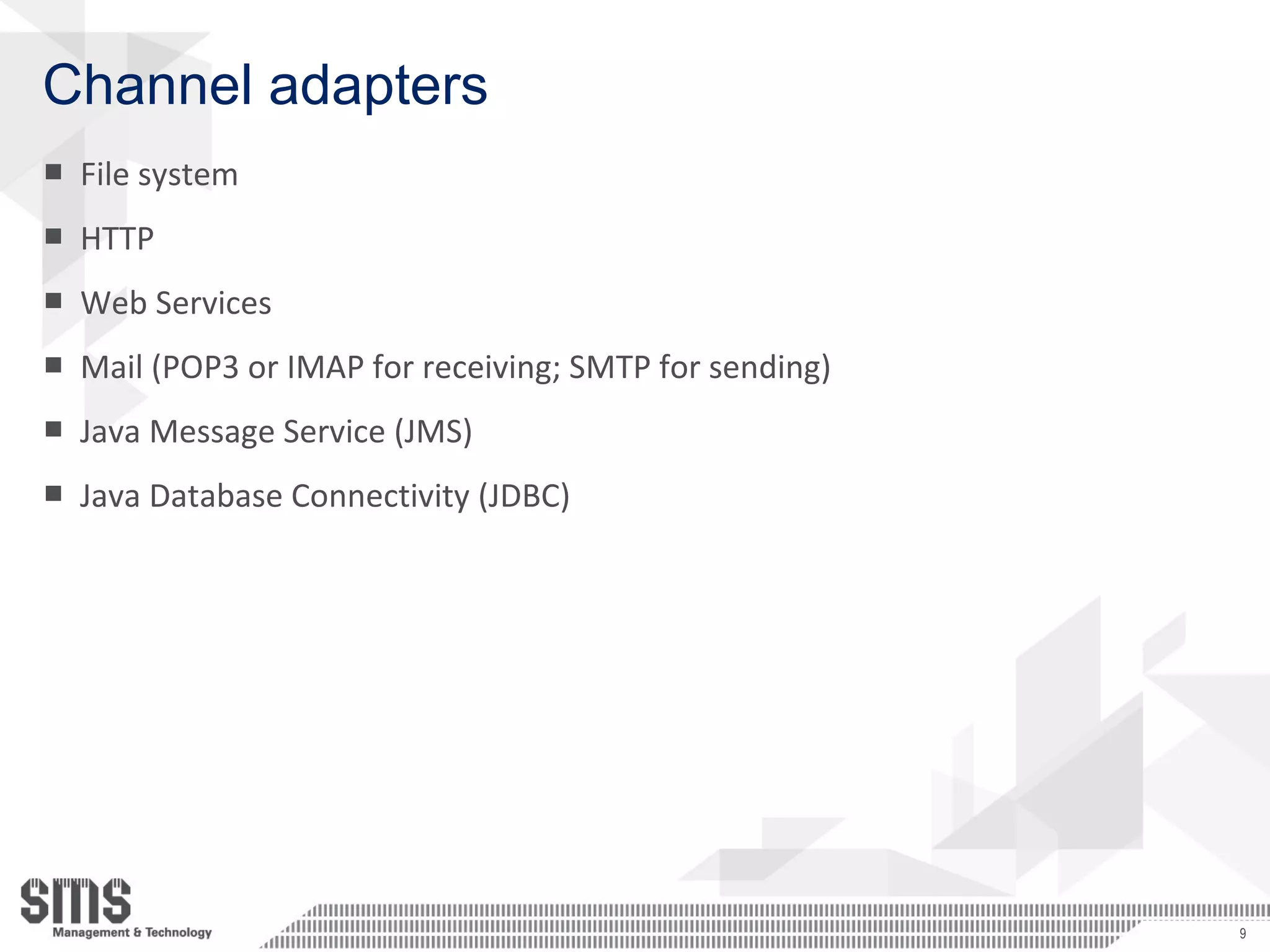 Channel adapters
■ File system
■ HTTP
■ Web Services
■ Mail (POP3 or IMAP for receiving; SMTP for sending)
■ Java Message Service (JMS)
■ Java Database Connectivity (JDBC)
9
 