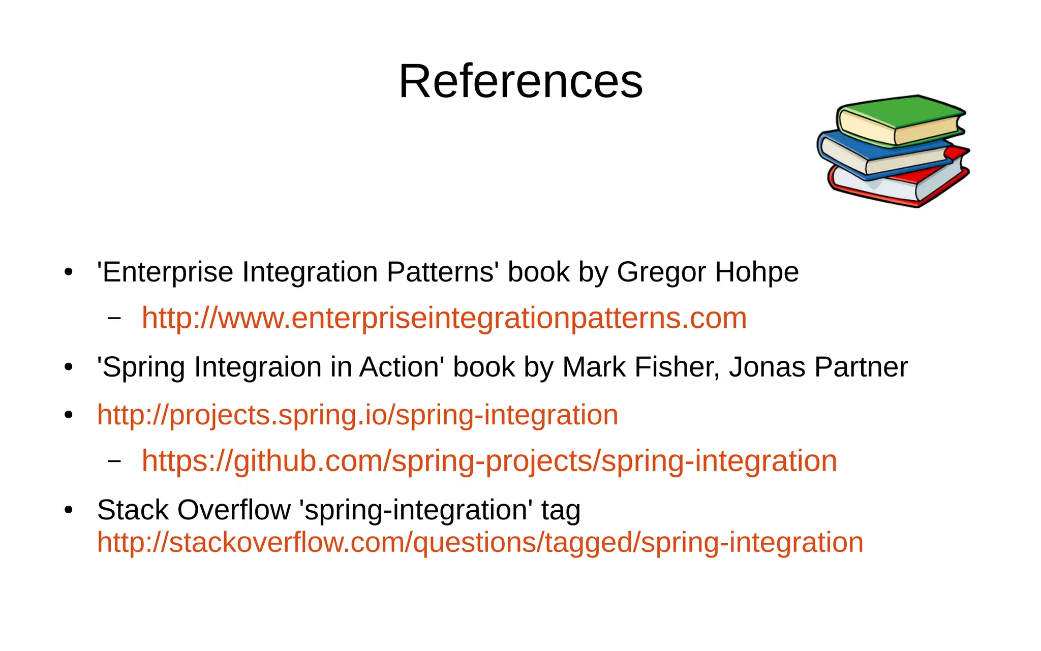 References ● 'Enterprise Integration Patterns' book by Gregor Hohpe – http://www.enterpriseintegrationpatterns.com ● 'Spring Integraion in Action' book by Mark Fisher, Jonas Partner ● http://projects.spring.io/spring-integration – https://github.com/spring-projects/spring-integration ● Stack Overflow 'spring-integration' tag http://stackoverflow.com/questions/tagged/spring-integration 